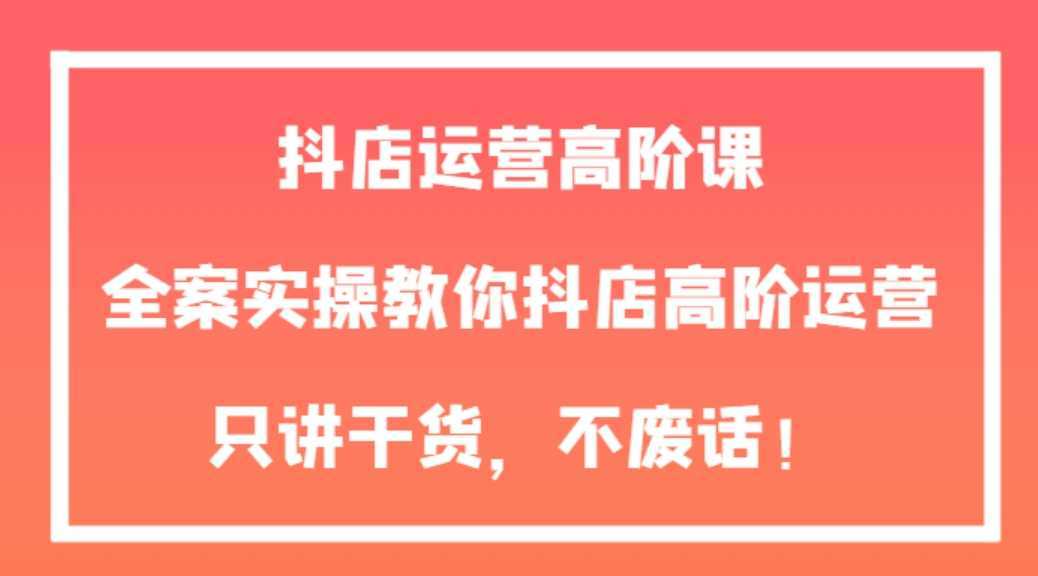 抖店运营高阶课，全案实操教你抖店高阶运营，只讲干货，不废话！