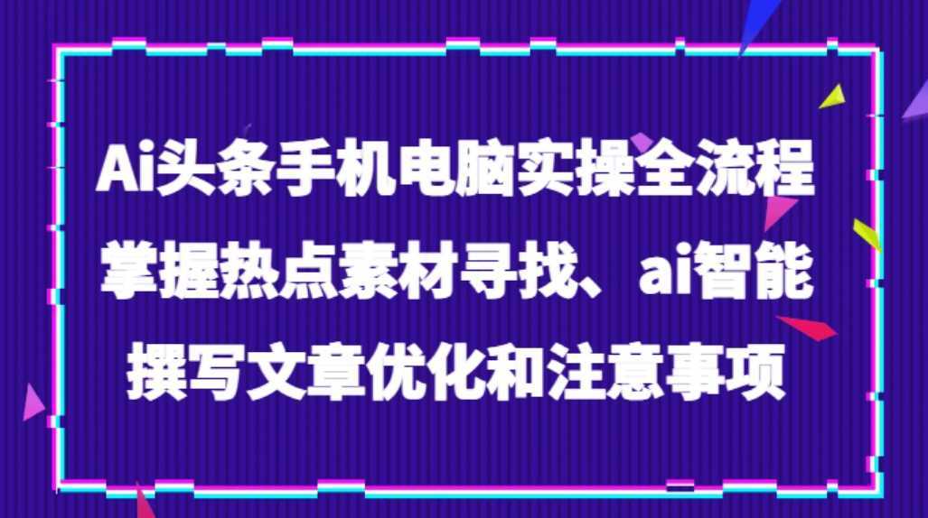 Ai头条手机电脑实操全流程，掌握热点素材寻找、ai智能撰写文章优化和注意事项