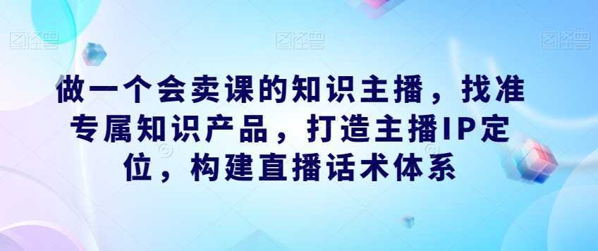 做一个会卖课的知识主播,找准专属知识产品,打造主播IP定位,构建直播话术体系