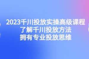 2023千川投放实操高级课程：了解千川投放方法，拥有专业投放思维