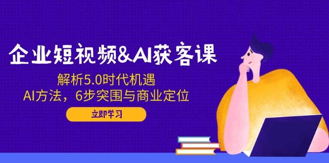 企业短视频&amp;AI获客课：解析5.0时代机遇，AI方法，6步突围与商业定位